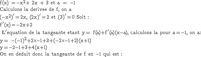 3$\textrm f(x) =-x^2+ 2x + 3 et a = -1\\Calculons la derivee de f, on a\\(-x^2)'=2x, (2x)'=2 et (3)'=0 Soit : \\f'(x)=-2x+2\\ L'equation de la tangeante etant y= f(a)+f'(a)(x-a), calculons la pour a=-1, on a:\\y= -(-1)^2+2\times-1+3+(-2\times-1+2)(x+1)\\y=-2-1+3+4(x+1)\\On en deduit donc la tangeante de f en -1 qui est :